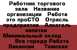 Работник торгового зала › Название организации ­ Работа-это проСТО › Отрасль предприятия ­ Алкоголь, напитки › Минимальный оклад ­ 24 300 - Все города Работа » Вакансии   . Томская обл.,Кедровый г.